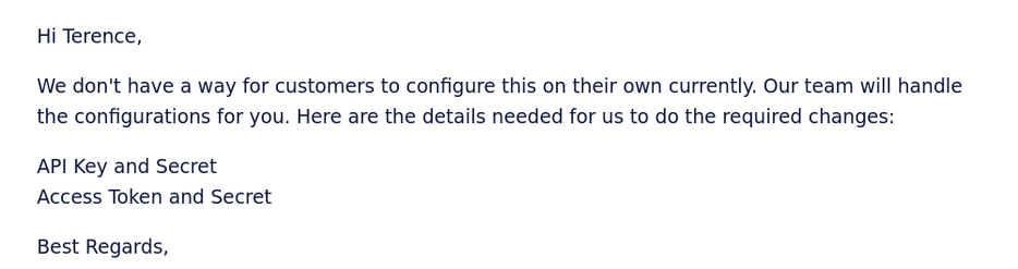 Hi Terence, We don't have a way for customers to configure this on their own currently. Our team will handle the configurations for you. Here are the details needed for us to do the required changes: API Key and Secret. Access Token and Secret.Best Regards