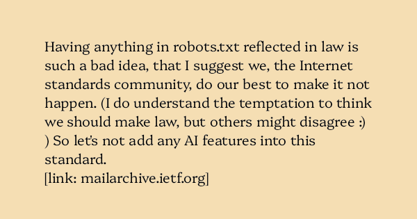 image text: Having anything in robots.txt reflected in law is such a bad idea, that I suggest we, the Internet standards community, do our best to make it not happen. (I do understand the temptation to think we should make law, but others might disagree :) ) So image text: Having anything in robots.txt reflected in law is such a bad idea, that I suggest we, the Internet standards community, do our best to make it not happen. (I do understand the temptation to think we should make law, but others might disagree :) ) So
