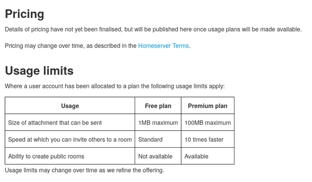 Matrix.org's proposed homeserver pricing chart:

Pricing
Details of pricing have not yet been finalised, but will be published here once usage plans will be made available.

Pricing may change over time, as described in the Homeserver Terms.

Usage limits
Where a user account has been allocated to a plan the following usage limits apply:

Usage	Free plan	Premium plan
Size of attachment that can be sent	1MB maximum	100MB maximum
Speed at which you can invite others to a room	Standard	10 times faster
Ability to create public rooms	Not available	Available

Usage limits may change over time as we refine the offering.