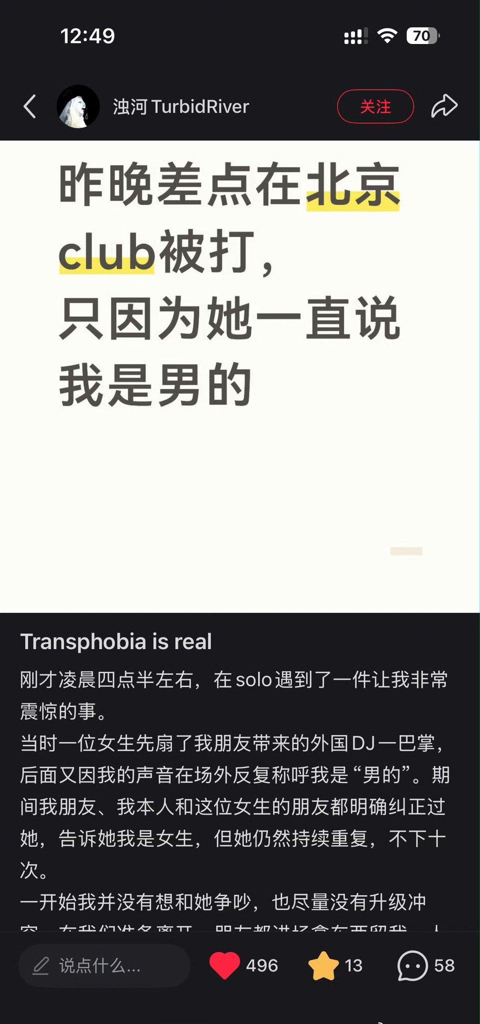昨晚差点在北京club被打，只因为她一直说我是男的
Transphobia is real
刚才凌晨四点半左右，在solo遇到了一件让我非常震惊的事。
当时一位女生先扇了我朋友带来的外国DJ一巴掌，后面又因我的声音在场外反复称呼我是"男的"。期间我朋友、我本人和这位女生的朋友都明确纠正过她，告诉她我是女生，但她仍然持续重复，不下十次。
一开始我并没有想和她争吵，也尽量没有升级冲突。在我们准备离开……（下接图2）