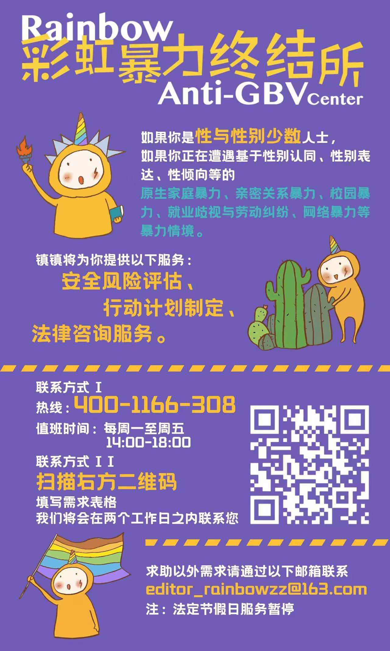 Rainbow 彩虹暴力终结所 Anti-GBV Center 如果你是性与性别少数人士， 如果你正在遭遇基于性别认同、性别表达、性倾向等的 原生家庭暴力、亲密关系暴力、校园暴力、就业歧视与劳动纠纷、网络暴力等 暴力情境。 镇镇将为你提供以下服务： 安全风险评估、 行动计划制定、 法律咨询服务。 联系方式 I 热线：400-1166-308 值班时间：每周一至周五 14:00-18:00 联系方式 II 扫描右方二维码 填写需求表格 我们将会在两个工作日之内联系您 求助以外需求请通过以下邮箱联系 editor_rainbowzz@163.com 注：法定节假日服务暂停